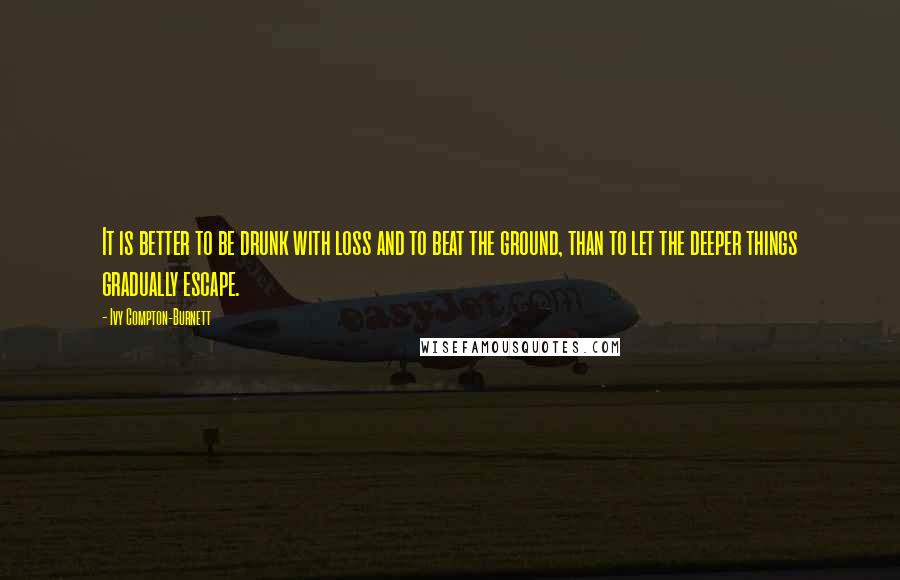 Ivy Compton-Burnett quotes: It is better to be drunk with loss and to beat the ground, than to let the deeper things gradually escape. Ivy Compton-Burnett quotes: It is better to be drunk with loss and to beat the ground, than to let the deeper things gradually escape.