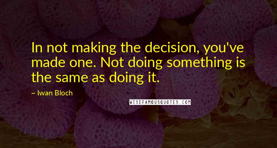Iwan Bloch quotes: In not making the decision, you've made one. Not doing something is the same as doing it.