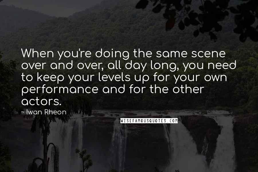 Iwan Rheon quotes: When you're doing the same scene over and over, all day long, you need to keep your levels up for your own performance and for the other actors.