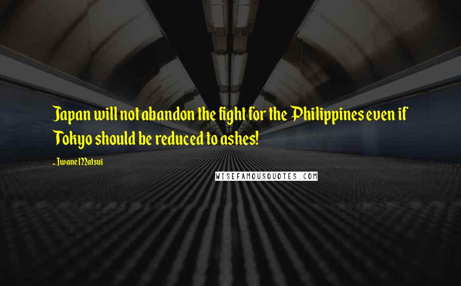 Iwane Matsui quotes: Japan will not abandon the fight for the Philippines even if Tokyo should be reduced to ashes!