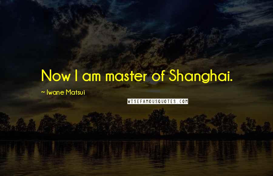 Iwane Matsui quotes: Now I am master of Shanghai.