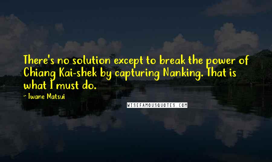 Iwane Matsui quotes: There's no solution except to break the power of Chiang Kai-shek by capturing Nanking. That is what I must do.