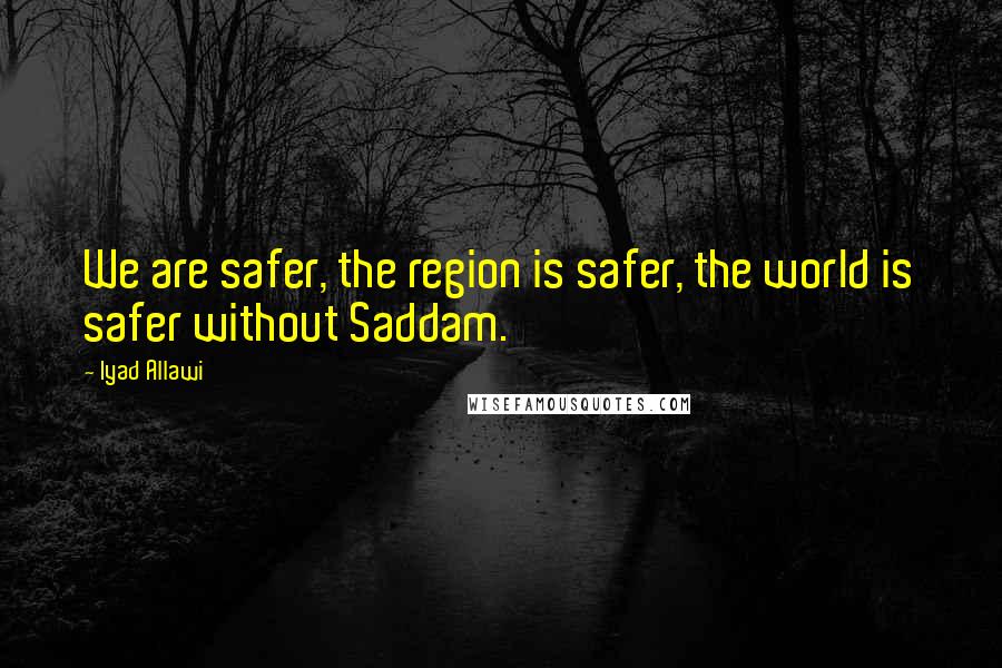 Iyad Allawi quotes: We are safer, the region is safer, the world is safer without Saddam.