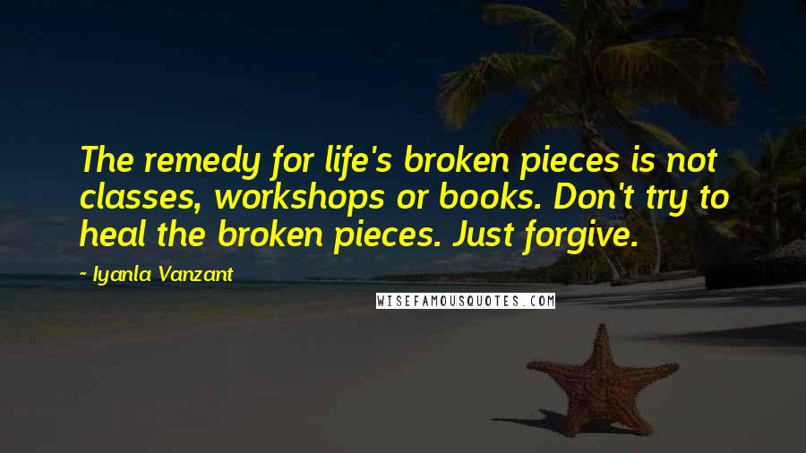 Iyanla Vanzant quotes: The remedy for life's broken pieces is not classes, workshops or books. Don't try to heal the broken pieces. Just forgive. Iyanla Vanzant quotes: The remedy for life's broken pieces is not classes, workshops or books. Don't try to heal the broken pieces. Just forgive.