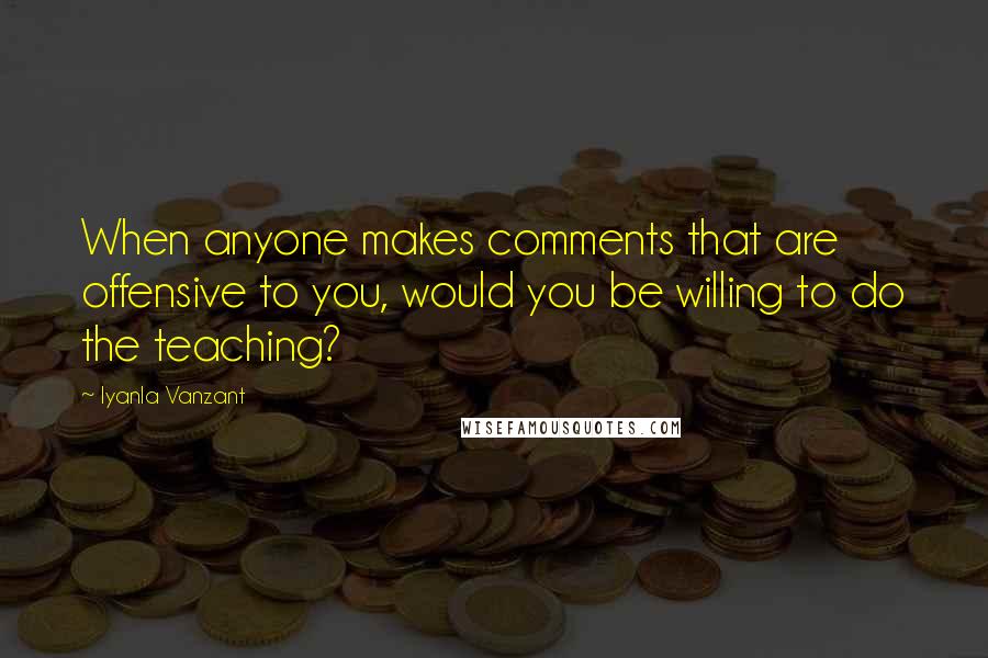 Iyanla Vanzant quotes: When anyone makes comments that are offensive to you, would you be willing to do the teaching?