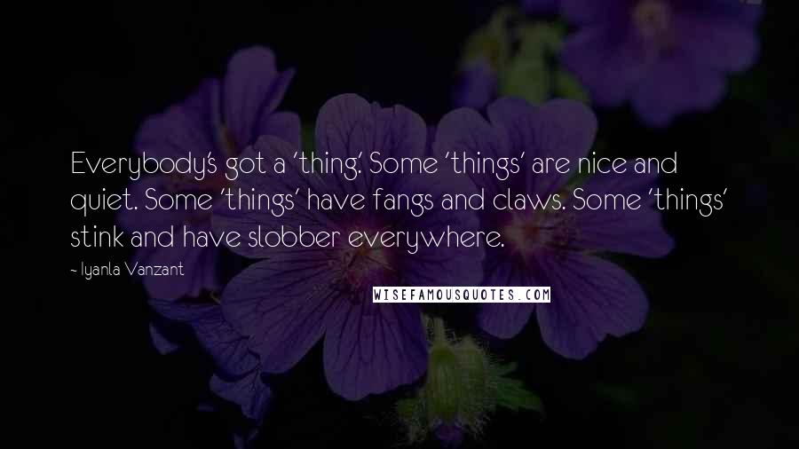 Iyanla Vanzant quotes: Everybody's got a 'thing.' Some 'things' are nice and quiet. Some 'things' have fangs and claws. Some 'things' stink and have slobber everywhere. Iyanla Vanzant quotes: Everybody's got a 'thing.' Some 'things' are nice and quiet. Some 'things' have fangs and claws. Some 'things' stink and have slobber everywhere.