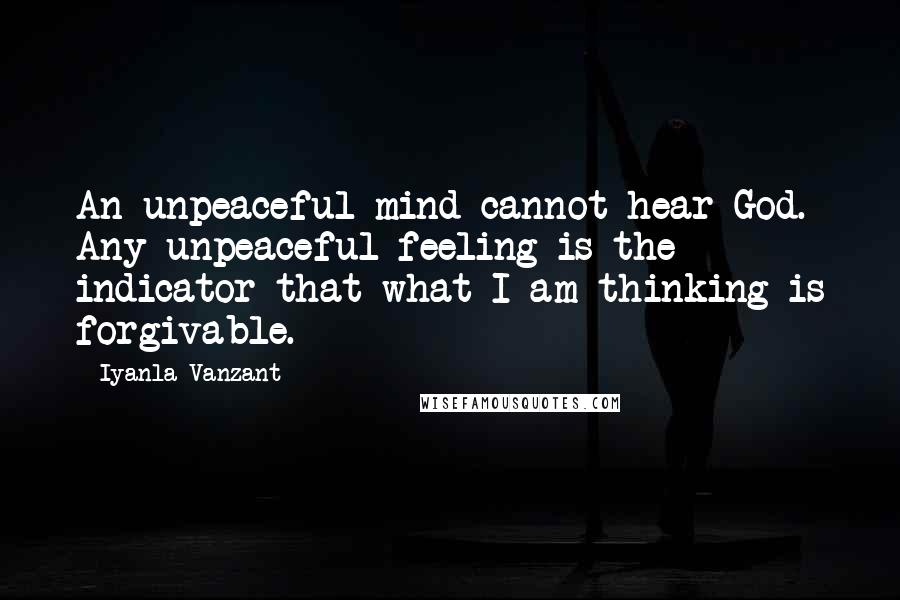 Iyanla Vanzant quotes: An unpeaceful mind cannot hear God. Any unpeaceful feeling is the indicator that what I am thinking is forgivable. Iyanla Vanzant quotes: An unpeaceful mind cannot hear God. Any unpeaceful feeling is the indicator that what I am thinking is forgivable.