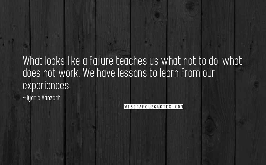 Iyanla Vanzant quotes: What looks like a failure teaches us what not to do, what does not work. We have lessons to learn from our experiences. Iyanla Vanzant quotes: What looks like a failure teaches us what not to do, what does not work. We have lessons to learn from our experiences.