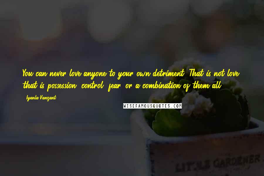 Iyanla Vanzant quotes: You can never love anyone to your own detriment. That is not love, that is possession, control, fear, or a combination of them all. Iyanla Vanzant quotes: You can never love anyone to your own detriment. That is not love, that is possession, control, fear, or a combination of them all.