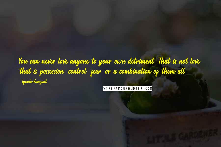 Iyanla Vanzant quotes: You can never love anyone to your own detriment. That is not love, that is possession, control, fear, or a combination of them all.