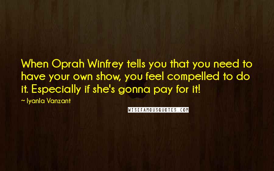 Iyanla Vanzant quotes: When Oprah Winfrey tells you that you need to have your own show, you feel compelled to do it. Especially if she's gonna pay for it! Iyanla Vanzant quotes: When Oprah Winfrey tells you that you need to have your own show, you feel compelled to do it. Especially if she's gonna pay for it!