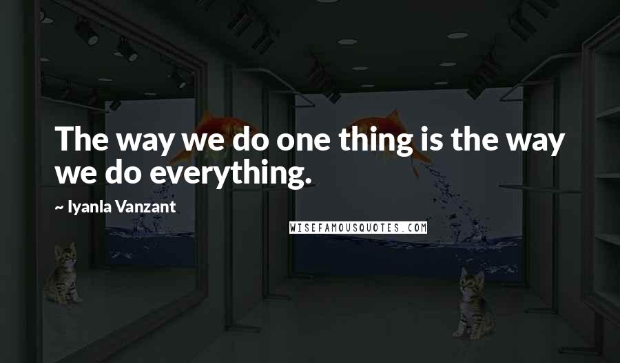 Iyanla Vanzant quotes: The way we do one thing is the way we do everything.