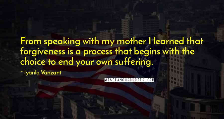 Iyanla Vanzant quotes: From speaking with my mother I learned that forgiveness is a process that begins with the choice to end your own suffering. Iyanla Vanzant quotes: From speaking with my mother I learned that forgiveness is a process that begins with the choice to end your own suffering.