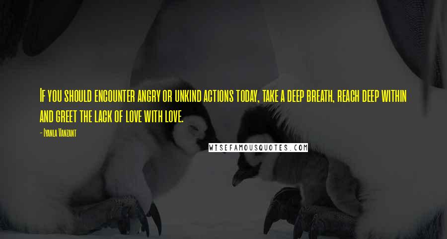 Iyanla Vanzant quotes: If you should encounter angry or unkind actions today, take a deep breath, reach deep within and greet the lack of love with love. Iyanla Vanzant quotes: If you should encounter angry or unkind actions today, take a deep breath, reach deep within and greet the lack of love with love.