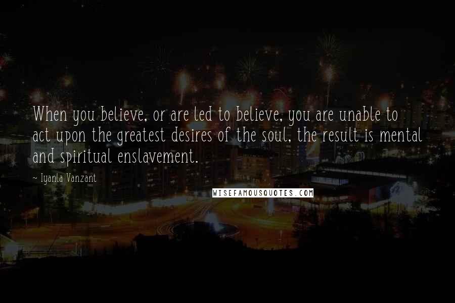 Iyanla Vanzant quotes: When you believe, or are led to believe, you are unable to act upon the greatest desires of the soul, the result is mental and spiritual enslavement. Iyanla Vanzant quotes: When you believe, or are led to believe, you are unable to act upon the greatest desires of the soul, the result is mental and spiritual enslavement.