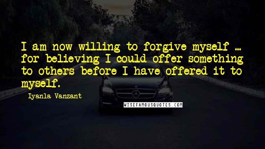 Iyanla Vanzant quotes: I am now willing to forgive myself ... for believing I could offer something to others before I have offered it to myself. Iyanla Vanzant quotes: I am now willing to forgive myself ... for believing I could offer something to others before I have offered it to myself.