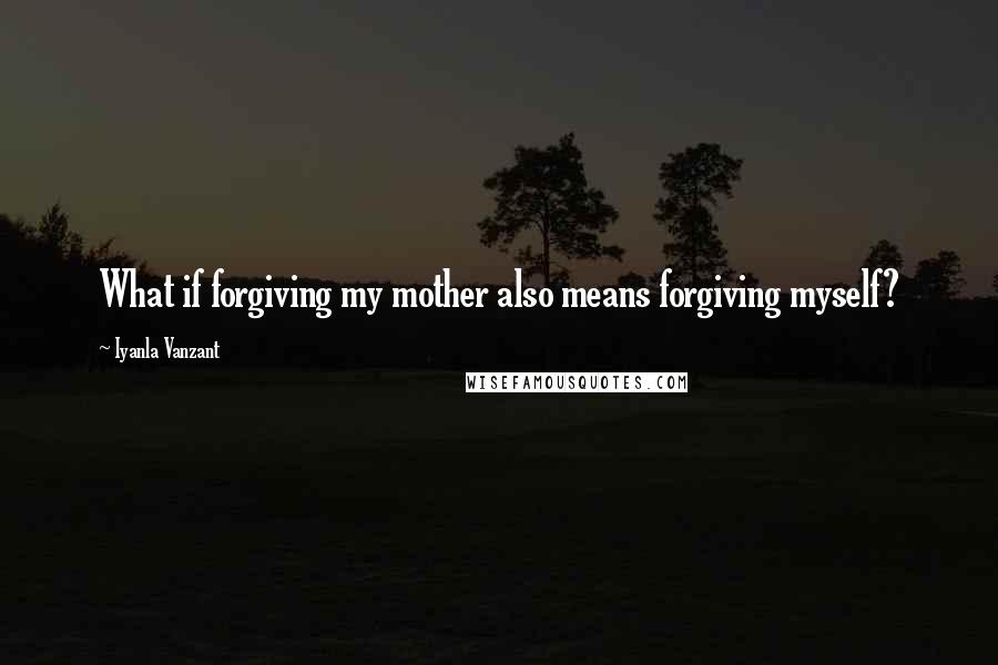 Iyanla Vanzant quotes: What if forgiving my mother also means forgiving myself?