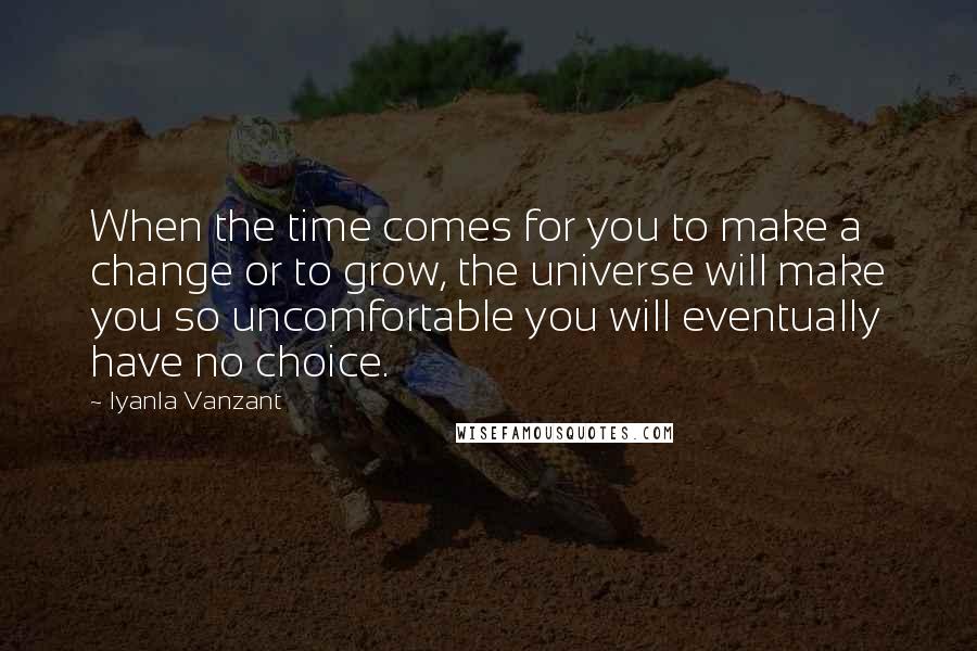 Iyanla Vanzant quotes: When the time comes for you to make a change or to grow, the universe will make you so uncomfortable you will eventually have no choice. Iyanla Vanzant quotes: When the time comes for you to make a change or to grow, the universe will make you so uncomfortable you will eventually have no choice.