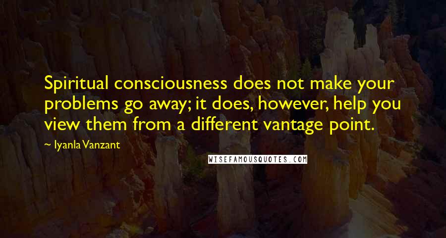 Iyanla Vanzant quotes: Spiritual consciousness does not make your problems go away; it does, however, help you view them from a different vantage point. Iyanla Vanzant quotes: Spiritual consciousness does not make your problems go away; it does, however, help you view them from a different vantage point.