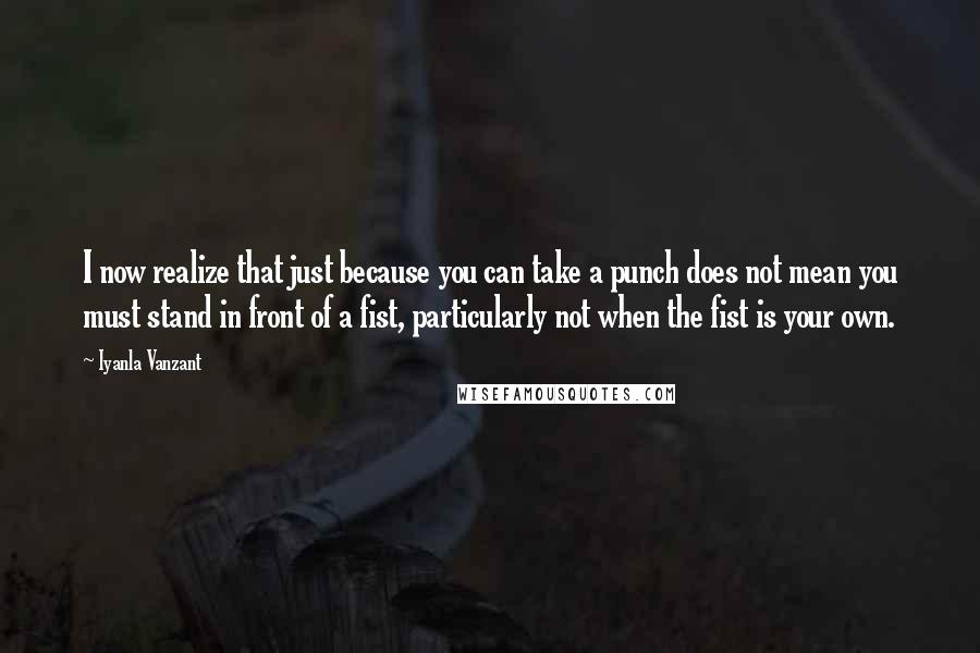 Iyanla Vanzant quotes: I now realize that just because you can take a punch does not mean you must stand in front of a fist, particularly not when the fist is your own.