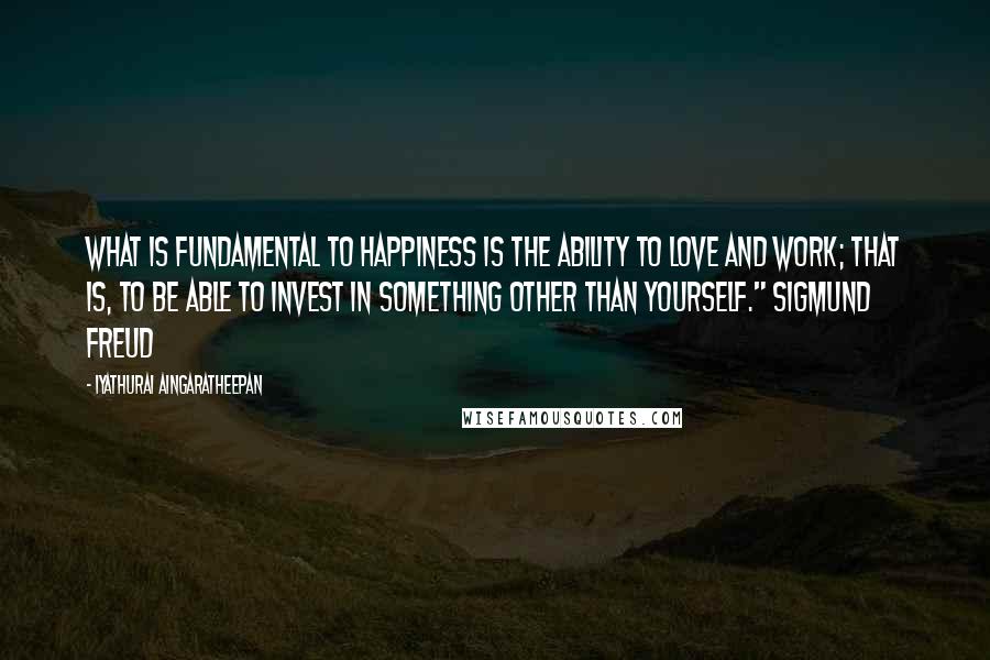 Iyathurai Aingaratheepan quotes: What is fundamental to happiness is the ability to love and work; that is, to be able to invest in something other than yourself." Sigmund Freud Iyathurai Aingaratheepan quotes: What is fundamental to happiness is the ability to love and work; that is, to be able to invest in something other than yourself." Sigmund Freud