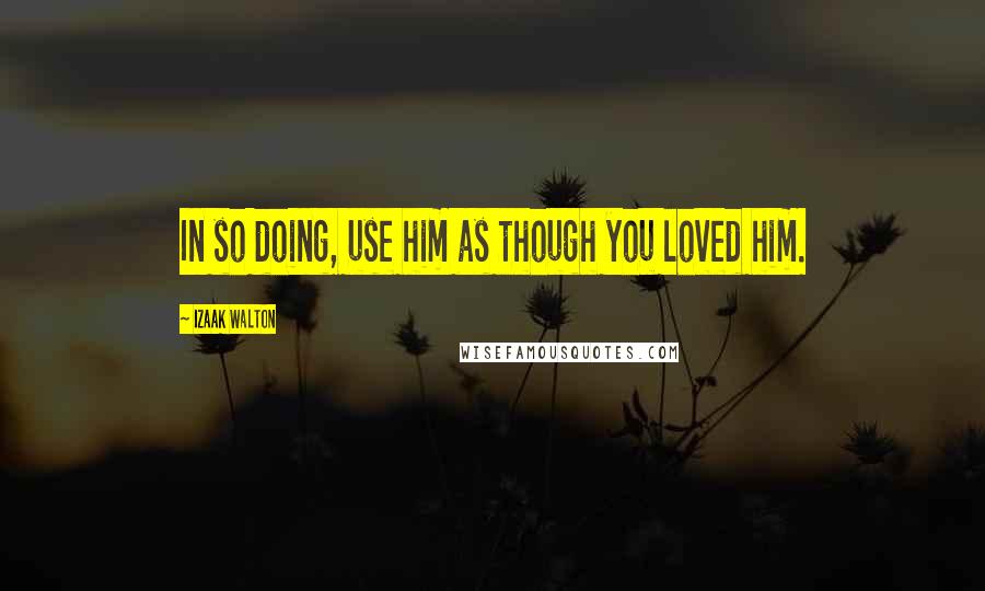 Izaak Walton quotes: In so doing, use him as though you loved him.