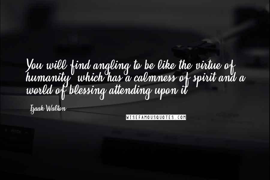 Izaak Walton quotes: You will find angling to be like the virtue of humanity, which has a calmness of spirit and a world of blessing attending upon it.