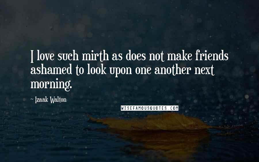 Izaak Walton quotes: I love such mirth as does not make friends ashamed to look upon one another next morning.