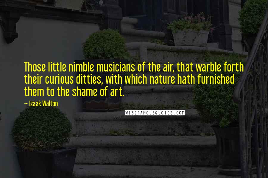 Izaak Walton quotes: Those little nimble musicians of the air, that warble forth their curious ditties, with which nature hath furnished them to the shame of art.