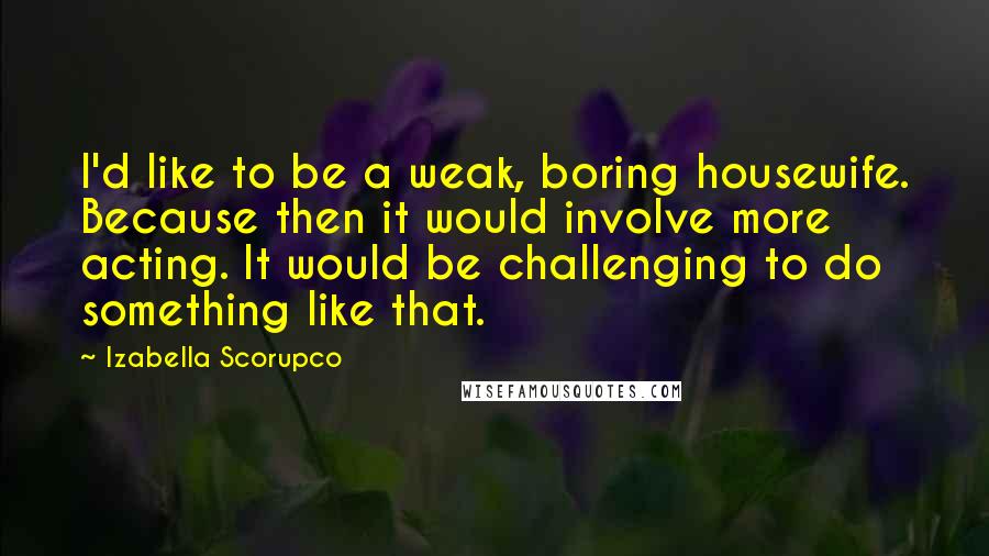 Izabella Scorupco quotes: I'd like to be a weak, boring housewife. Because then it would involve more acting. It would be challenging to do something like that.