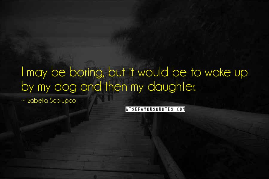 Izabella Scorupco quotes: I may be boring, but it would be to wake up by my dog and then my daughter.