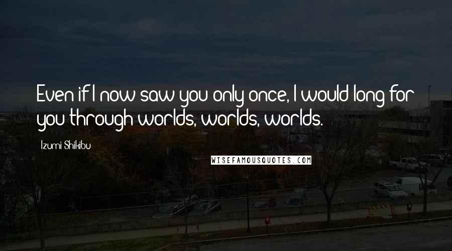 Izumi Shikibu quotes: Even if I now saw you only once, I would long for you through worlds, worlds, worlds.
