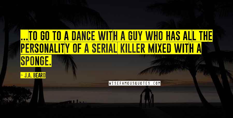 J.A. Beard quotes: ...to go to a dance with a guy who has all the personality of a serial killer mixed with a sponge.