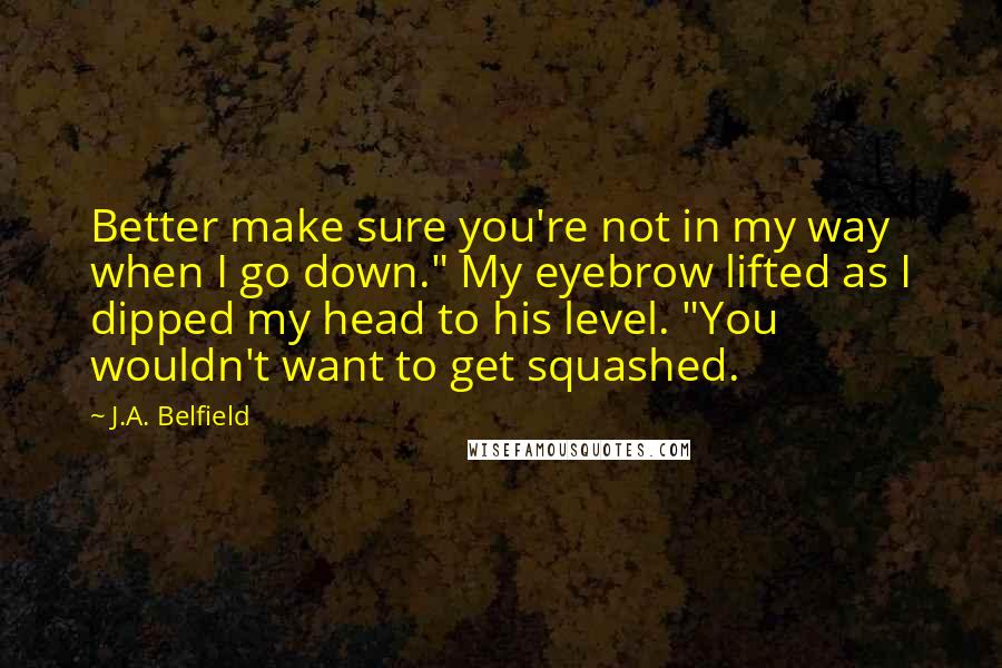 J.A. Belfield quotes: Better make sure you're not in my way when I go down." My eyebrow lifted as I dipped my head to his level. "You wouldn't want to get squashed.