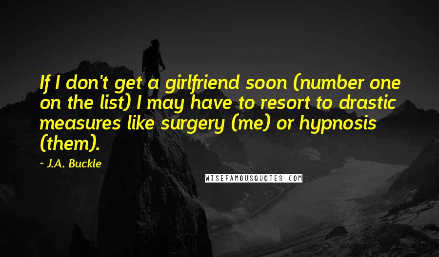 J.A. Buckle quotes: If I don't get a girlfriend soon (number one on the list) I may have to resort to drastic measures like surgery (me) or hypnosis (them).