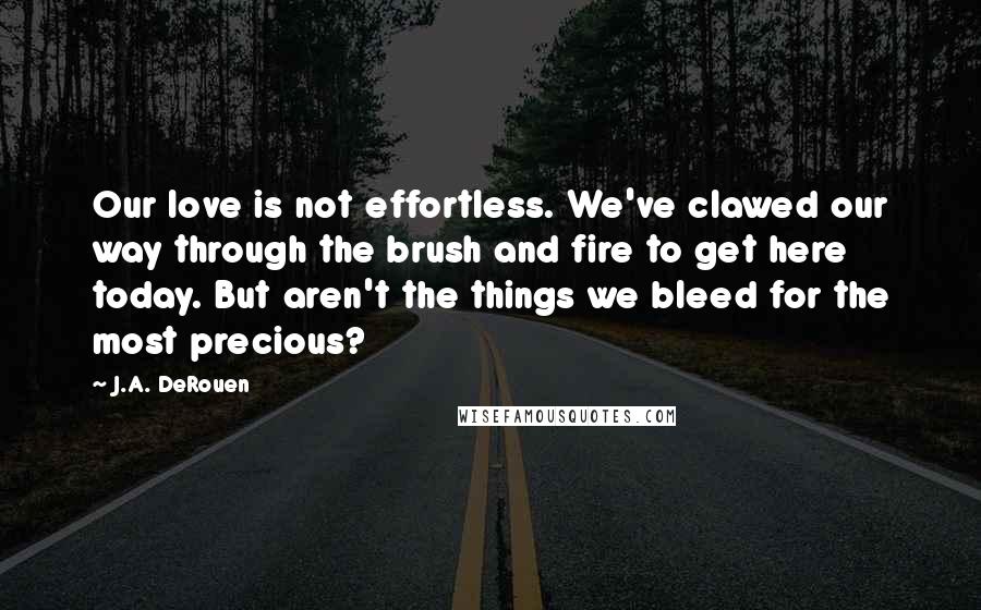 J.A. DeRouen quotes: Our love is not effortless. We've clawed our way through the brush and fire to get here today. But aren't the things we bleed for the most precious?