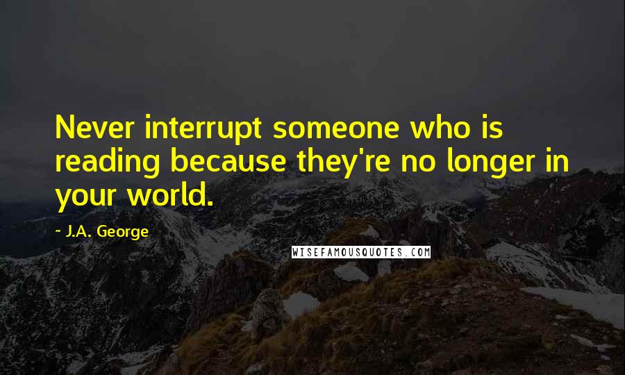 J.A. George quotes: Never interrupt someone who is reading because they're no longer in your world.