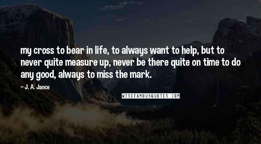 J. A. Jance quotes: my cross to bear in life, to always want to help, but to never quite measure up, never be there quite on time to do any good, always to miss