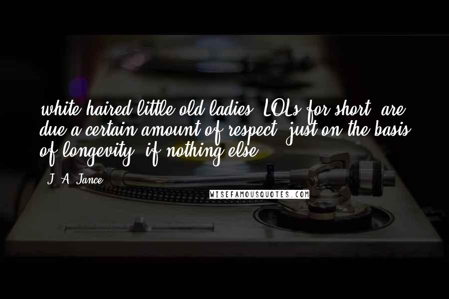 J. A. Jance quotes: white-haired little old ladies (LOLs for short) are due a certain amount of respect, just on the basis of longevity, if nothing else, J. A. Jance quotes: white-haired little old ladies (LOLs for short) are due a certain amount of respect, just on the basis of longevity, if nothing else,