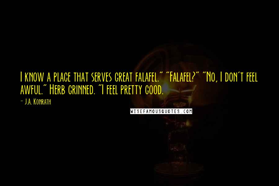 J.A. Konrath quotes: I know a place that serves great falafel." "Falafel?" "No, I don't feel awful." Herb grinned. "I feel pretty good.