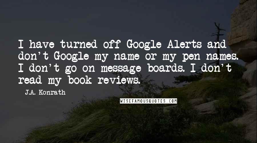 J.A. Konrath quotes: I have turned off Google Alerts and don't Google my name or my pen names. I don't go on message boards. I don't read my book reviews.