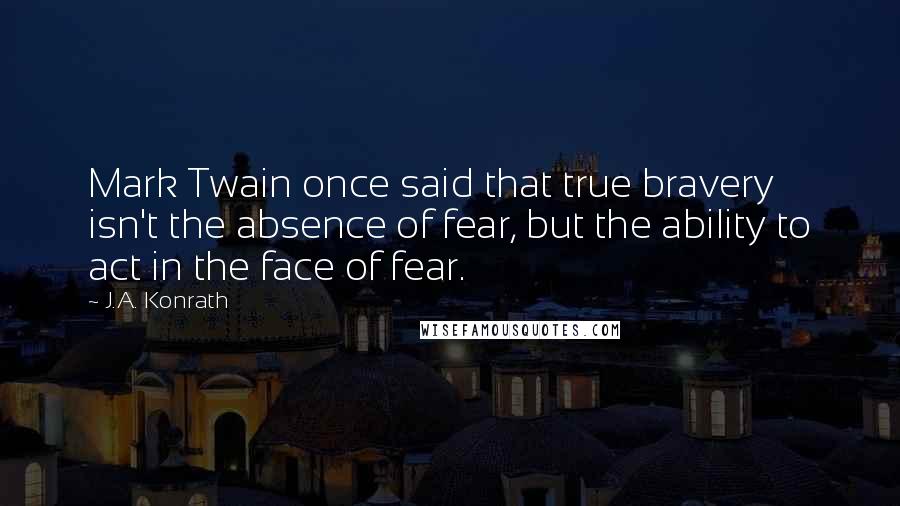 J.A. Konrath quotes: Mark Twain once said that true bravery isn't the absence of fear, but the ability to act in the face of fear.