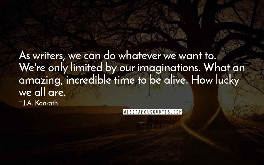 J.A. Konrath quotes: As writers, we can do whatever we want to. We're only limited by our imaginations. What an amazing, incredible time to be alive. How lucky we all are.