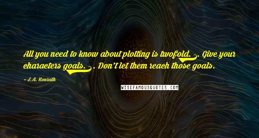 J.A. Konrath quotes: All you need to know about plotting is twofold. 1. Give your characters goals. 2. Don't let them reach those goals.