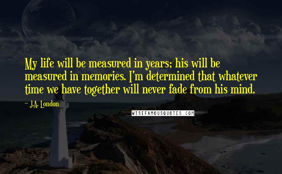 J.A. London quotes: My life will be measured in years; his will be measured in memories. I'm determined that whatever time we have together will never fade from his mind.