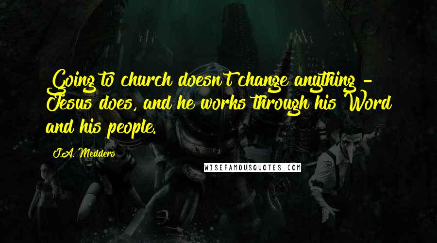 J.A. Medders quotes: Going to church doesn't change anything - Jesus does, and he works through his Word and his people.