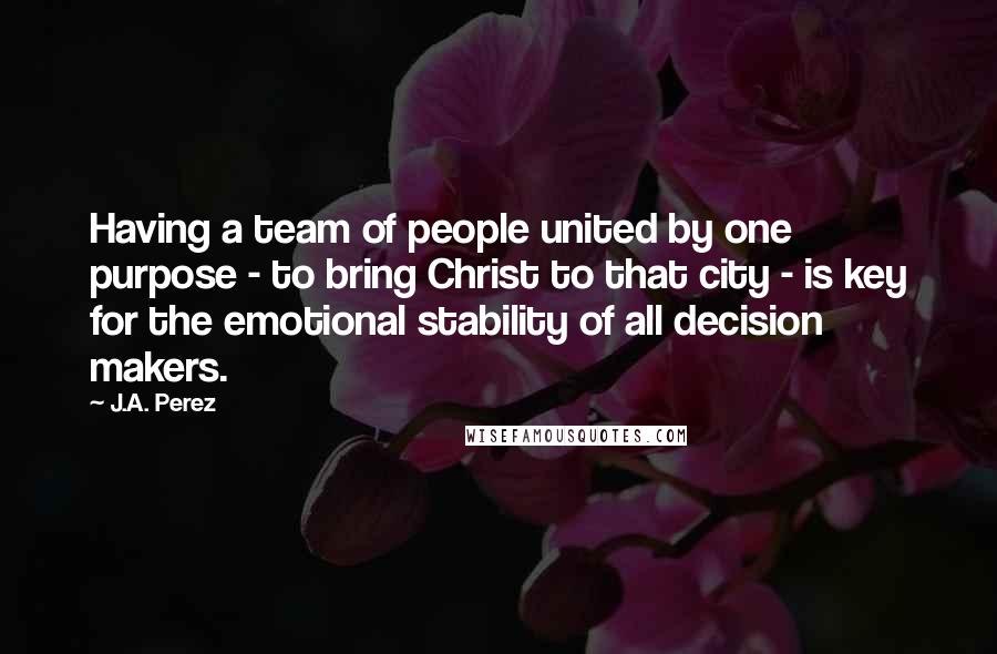 J.A. Perez quotes: Having a team of people united by one purpose - to bring Christ to that city - is key for the emotional stability of all decision makers.