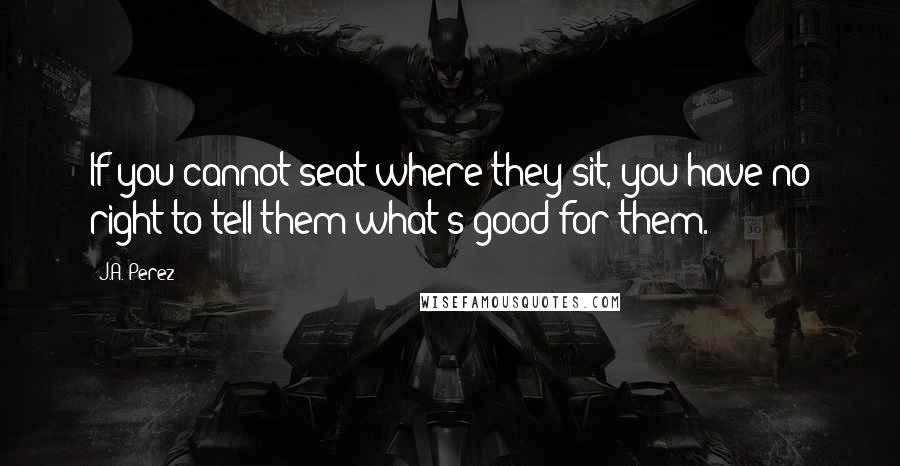 J.A. Perez quotes: If you cannot seat where they sit, you have no right to tell them what's good for them.