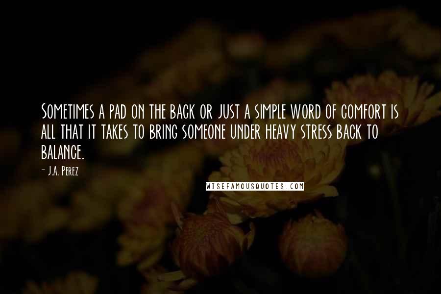 J.A. Perez quotes: Sometimes a pad on the back or just a simple word of comfort is all that it takes to bring someone under heavy stress back to balance.