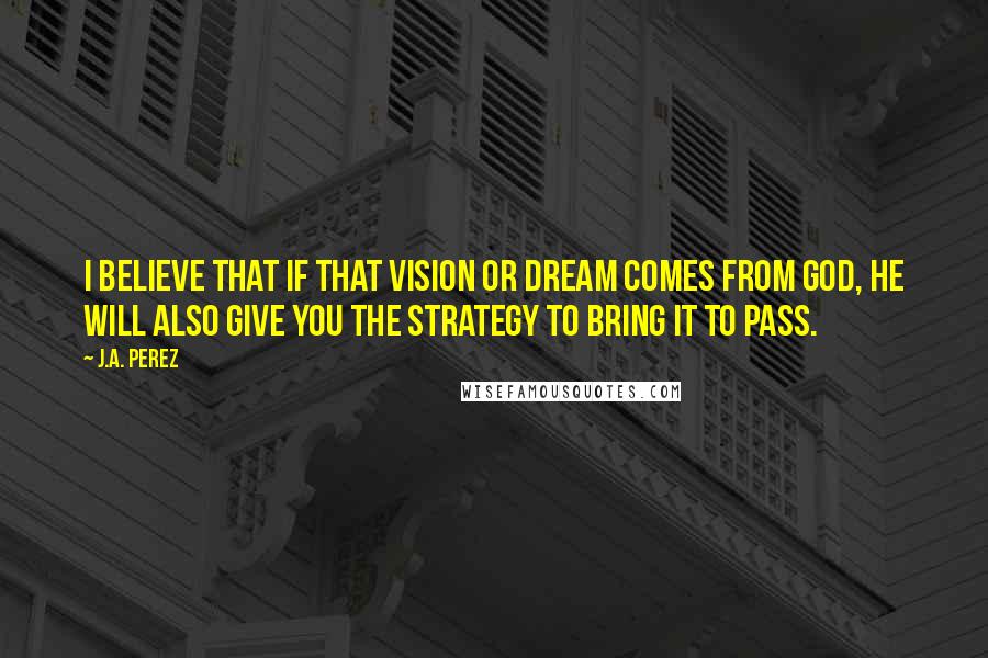 J.A. Perez quotes: I believe that if that vision or dream comes from God, He will also give you the strategy to bring it to pass.